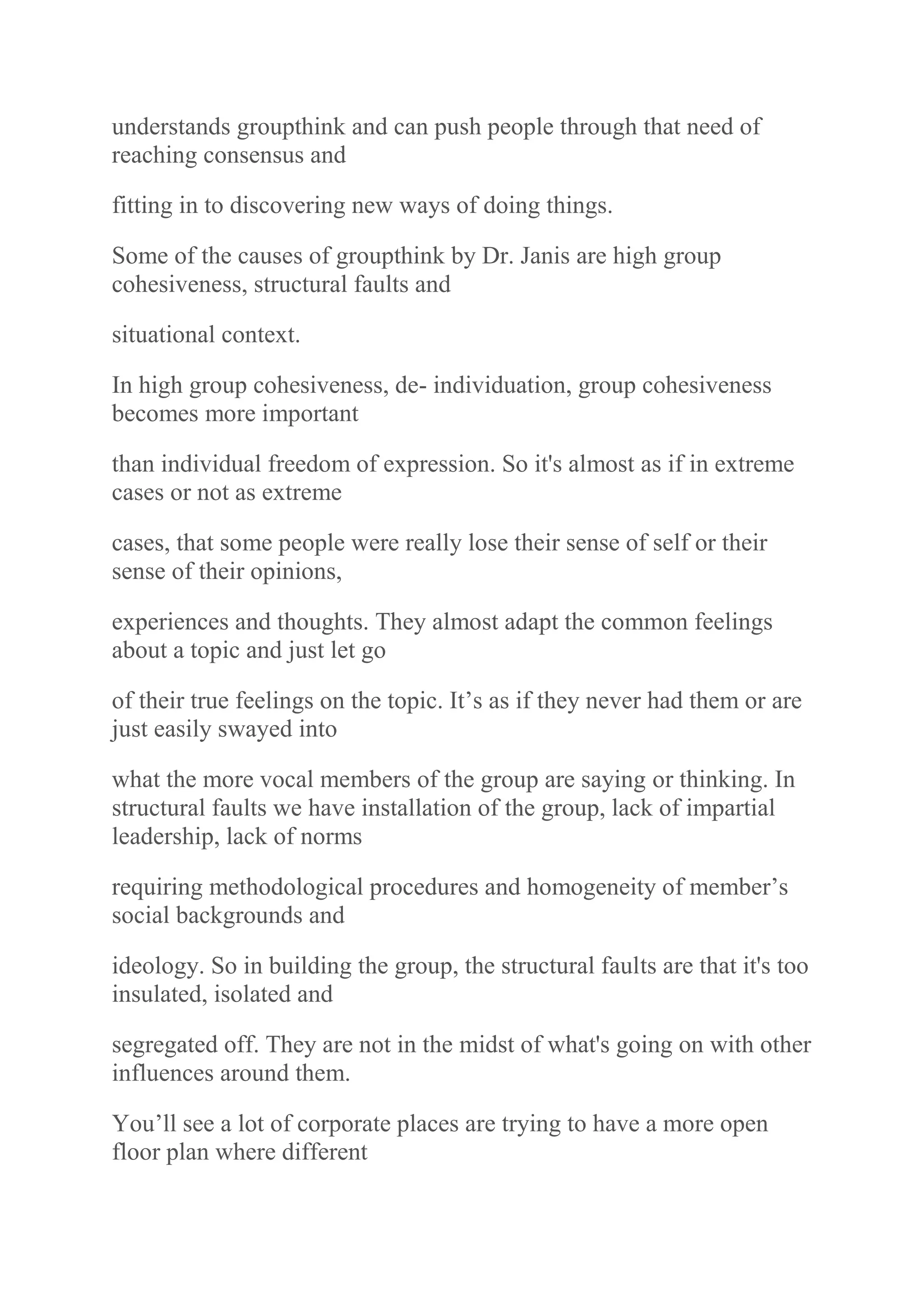 understands groupthink and can push people through that need of
reaching consensus and
fitting in to discovering new ways of doing things.
Some of the causes of groupthink by Dr. Janis are high group
cohesiveness, structural faults and
situational context.
In high group cohesiveness, de- individuation, group cohesiveness
becomes more important
than individual freedom of expression. So it's almost as if in extreme
cases or not as extreme
cases, that some people were really lose their sense of self or their
sense of their opinions,
experiences and thoughts. They almost adapt the common feelings
about a topic and just let go
of their true feelings on the topic. It‟s as if they never had them or are
just easily swayed into
what the more vocal members of the group are saying or thinking. In
structural faults we have installation of the group, lack of impartial
leadership, lack of norms
requiring methodological procedures and homogeneity of member‟s
social backgrounds and
ideology. So in building the group, the structural faults are that it's too
insulated, isolated and
segregated off. They are not in the midst of what's going on with other
influences around them.
You‟ll see a lot of corporate places are trying to have a more open
floor plan where different
 