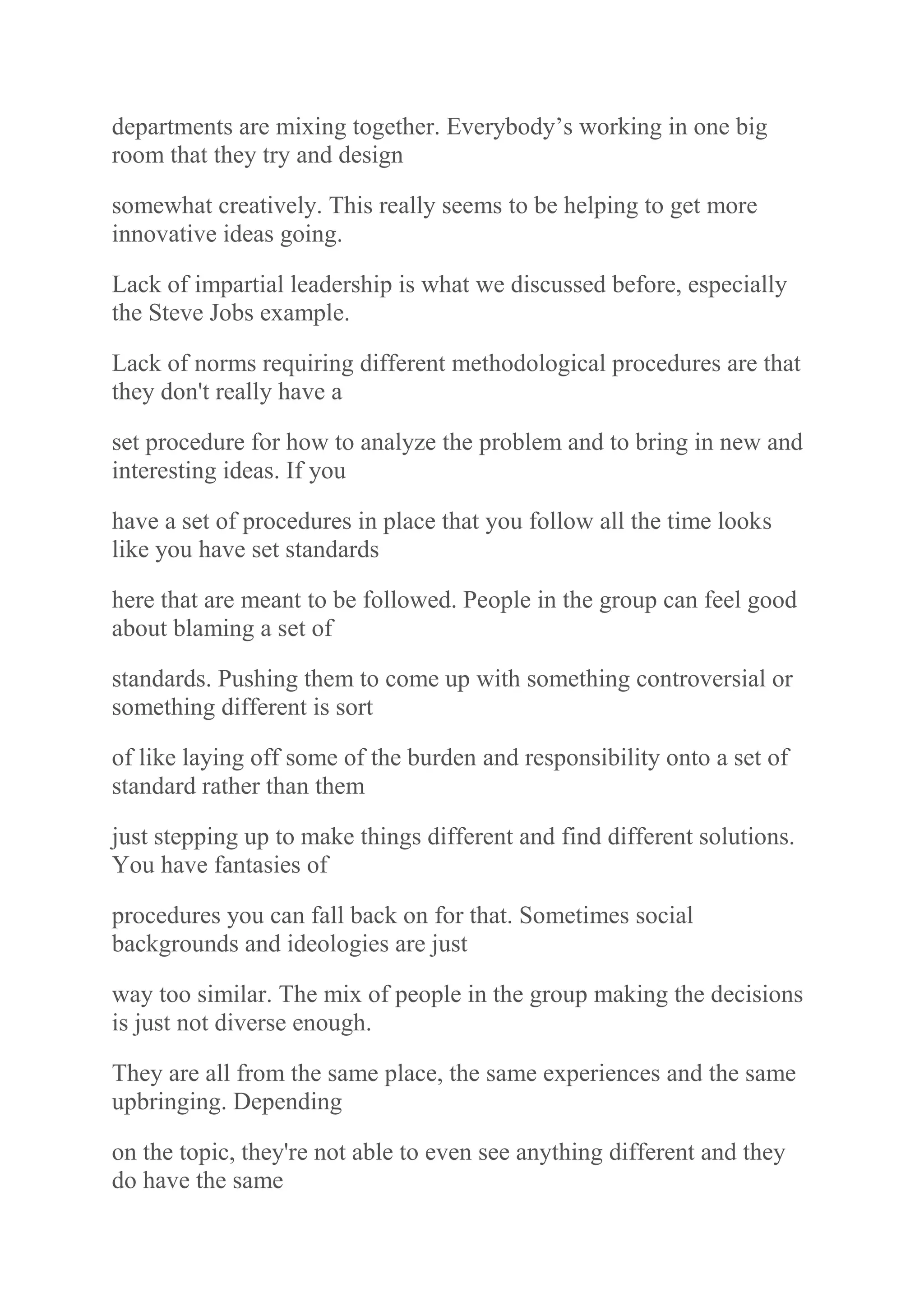 departments are mixing together. Everybody‟s working in one big
room that they try and design
somewhat creatively. This really seems to be helping to get more
innovative ideas going.
Lack of impartial leadership is what we discussed before, especially
the Steve Jobs example.
Lack of norms requiring different methodological procedures are that
they don't really have a
set procedure for how to analyze the problem and to bring in new and
interesting ideas. If you
have a set of procedures in place that you follow all the time looks
like you have set standards
here that are meant to be followed. People in the group can feel good
about blaming a set of
standards. Pushing them to come up with something controversial or
something different is sort
of like laying off some of the burden and responsibility onto a set of
standard rather than them
just stepping up to make things different and find different solutions.
You have fantasies of
procedures you can fall back on for that. Sometimes social
backgrounds and ideologies are just
way too similar. The mix of people in the group making the decisions
is just not diverse enough.
They are all from the same place, the same experiences and the same
upbringing. Depending
on the topic, they're not able to even see anything different and they
do have the same
 