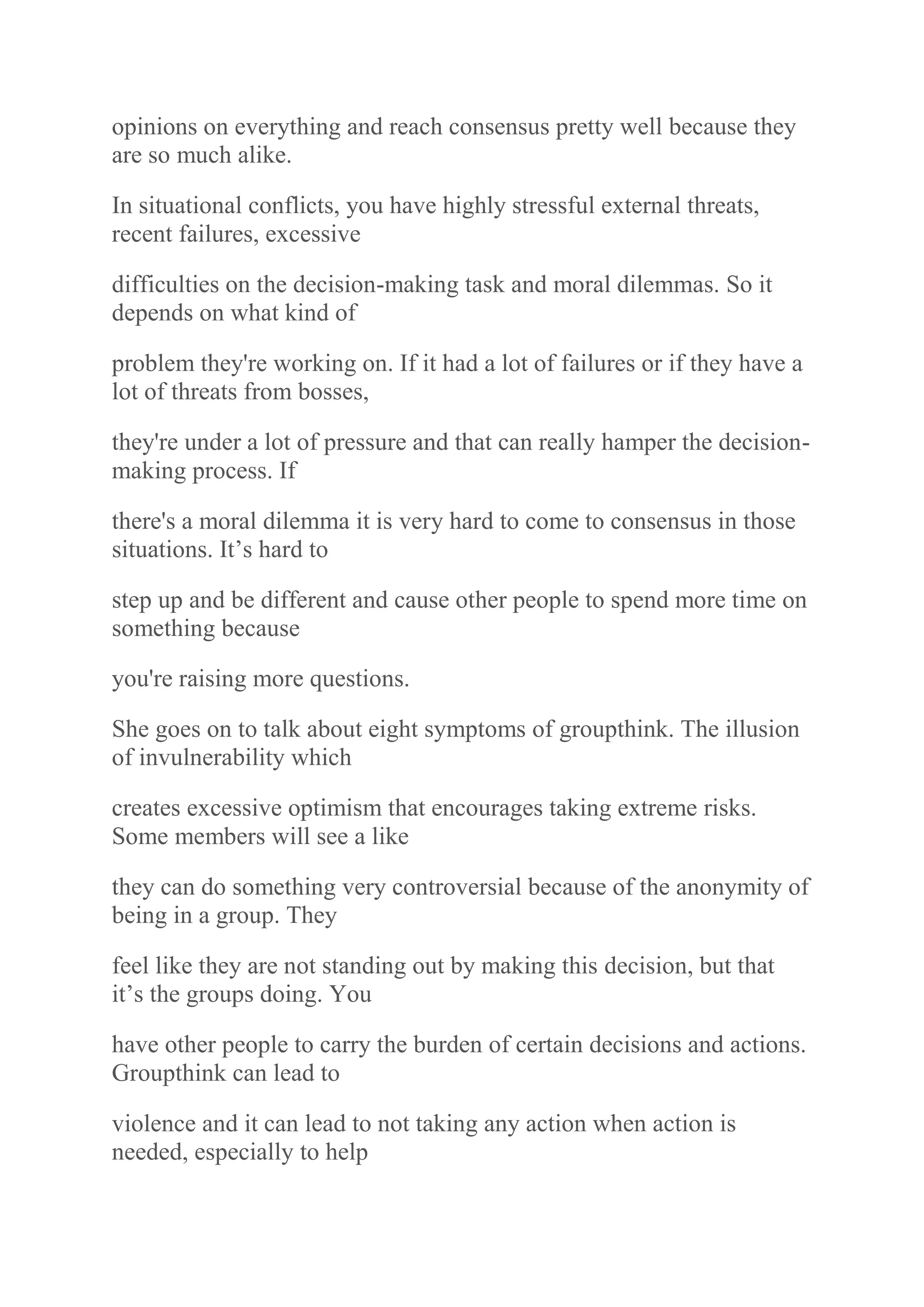 opinions on everything and reach consensus pretty well because they
are so much alike.
In situational conflicts, you have highly stressful external threats,
recent failures, excessive
difficulties on the decision-making task and moral dilemmas. So it
depends on what kind of
problem they're working on. If it had a lot of failures or if they have a
lot of threats from bosses,
they're under a lot of pressure and that can really hamper the decision-
making process. If
there's a moral dilemma it is very hard to come to consensus in those
situations. It‟s hard to
step up and be different and cause other people to spend more time on
something because
you're raising more questions.
She goes on to talk about eight symptoms of groupthink. The illusion
of invulnerability which
creates excessive optimism that encourages taking extreme risks.
Some members will see a like
they can do something very controversial because of the anonymity of
being in a group. They
feel like they are not standing out by making this decision, but that
it‟s the groups doing. You
have other people to carry the burden of certain decisions and actions.
Groupthink can lead to
violence and it can lead to not taking any action when action is
needed, especially to help
 