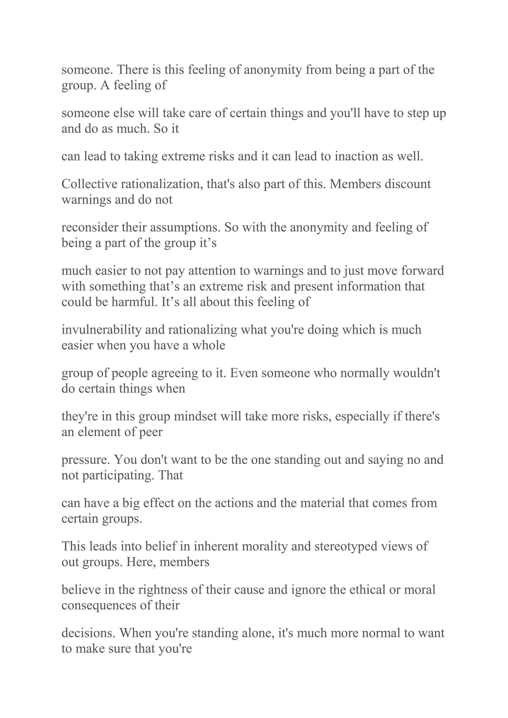 someone. There is this feeling of anonymity from being a part of the
group. A feeling of
someone else will take care of certain things and you'll have to step up
and do as much. So it
can lead to taking extreme risks and it can lead to inaction as well.
Collective rationalization, that's also part of this. Members discount
warnings and do not
reconsider their assumptions. So with the anonymity and feeling of
being a part of the group it‟s
much easier to not pay attention to warnings and to just move forward
with something that‟s an extreme risk and present information that
could be harmful. It‟s all about this feeling of
invulnerability and rationalizing what you're doing which is much
easier when you have a whole
group of people agreeing to it. Even someone who normally wouldn't
do certain things when
they're in this group mindset will take more risks, especially if there's
an element of peer
pressure. You don't want to be the one standing out and saying no and
not participating. That
can have a big effect on the actions and the material that comes from
certain groups.
This leads into belief in inherent morality and stereotyped views of
out groups. Here, members
believe in the rightness of their cause and ignore the ethical or moral
consequences of their
decisions. When you're standing alone, it's much more normal to want
to make sure that you're
 