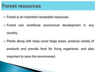  Forest is an important renewable resources.
 Forest can contribute economical development in any
country.
 Plants along with trees cover large areas, produce variety of
products and provide food for living organisms, and also
important to save the environment.
 