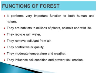  It performs very important function to both human and
nature.
 They are habitats to millions of plants, animals and wild life.
 They recycle rain water.
 They remove pollutant from air.
 They control water quality.
 They moderate temperature and weather.
 They influence soil condition and prevent soil erosion.
 