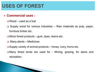  Commercial uses :
 Wood – used as a fuel
 Supply wood for various industries – Raw materials as pulp, paper,
furniture timber etc.
 Minor forest products – gum, dyes, resins etc.
 Many plants – Medicines
 Supply variety of animal products – honey. Ivory, horns etc.
 Many forest lands are used for - Mining, grazing, for dams and
recreation.
 