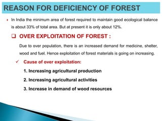  In India the minimum area of forest required to maintain good ecological balance
is about 33% of total area. But at present it is only about 12%.
 OVER EXPLOITATION OF FOREST :
Due to over population, there is an increased demand for medicine, shelter,
wood and fuel. Hence exploitation of forest materials is going on increasing.
 Cause of over exploitation:
1. Increasing agricultural production
2. Increasing agricultural activities
3. Increase in demand of wood resources
 