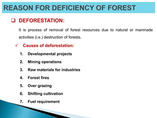  DEFORESTATION:
It is process of removal of forest resources due to natural or manmade
activities (i.e.) destruction of forests.
 Causes of deforestation:
1. Developmental projects
2. Mining operations
3. Raw materials for industries
4. Forest fires
5. Over grazing
6. Shifting cultivation
7. Fuel requirement
 