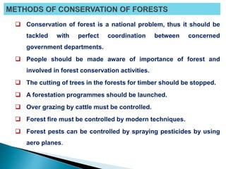  Conservation of forest is a national problem, thus it should be
tackled with perfect coordination between concerned
government departments.
 People should be made aware of importance of forest and
involved in forest conservation activities.
 The cutting of trees in the forests for timber should be stopped.
 A forestation programmes should be launched.
 Over grazing by cattle must be controlled.
 Forest fire must be controlled by modern techniques.
 Forest pests can be controlled by spraying pesticides by using
aero planes.
 