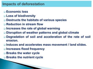  Economic loss
 Loss of biodiversity
 Destructs the habitats of various species
 Reduction in stream flow
 Increases the rate of global warming
 Disruption of weather patterns and global climate
 Degradation of soil and acceleration of the rate of soil
erosion.
 Induces and accelerates mass movement / land slides.
 Increases flood frequency
 Breaks the water cycle
 Breaks the nutrient cycle
 
