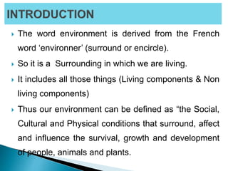  The word environment is derived from the French
word ‘environner’ (surround or encircle).
 So it is a Surrounding in which we are living.
 It includes all those things (Living components & Non
living components)
 Thus our environment can be defined as “the Social,
Cultural and Physical conditions that surround, affect
and influence the survival, growth and development
of people, animals and plants.
 