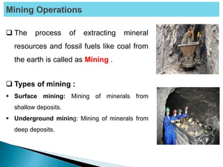  The process of extracting mineral
resources and fossil fuels like coal from
the earth is called as Mining .
 Types of mining :
 Surface mining: Mining of minerals from
shallow deposits.
 Underground mining: Mining of minerals from
deep deposits.
 