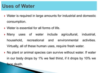  Water is required in large amounts for industrial and domestic
consumption.
 Water is essential for all forms of life.
 Many uses of water include agricultural, industrial,
household, recreational and environmental activities.
Virtually, all of these human uses, require fresh water.
 No plant or animal species can survive without water. If water
in our body drops by 1% we feel thirst, if it drops by 10% we
face death.
 