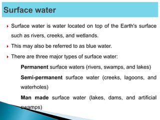  Surface water is water located on top of the Earth's surface
such as rivers, creeks, and wetlands.
 This may also be referred to as blue water.
 There are three major types of surface water:
Permanent surface waters (rivers, swamps, and lakes)
Semi-permanent surface water (creeks, lagoons, and
waterholes)
Man made surface water (lakes, dams, and artificial
swamps)
 