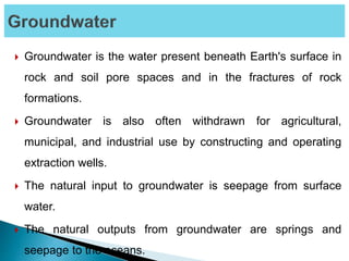  Groundwater is the water present beneath Earth's surface in
rock and soil pore spaces and in the fractures of rock
formations.
 Groundwater is also often withdrawn for agricultural,
municipal, and industrial use by constructing and operating
extraction wells.
 The natural input to groundwater is seepage from surface
water.
 The natural outputs from groundwater are springs and
seepage to the oceans.
 