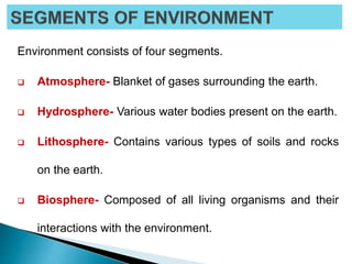 Environment consists of four segments.
 Atmosphere- Blanket of gases surrounding the earth.
 Hydrosphere- Various water bodies present on the earth.
 Lithosphere- Contains various types of soils and rocks
on the earth.
 Biosphere- Composed of all living organisms and their
interactions with the environment.
 