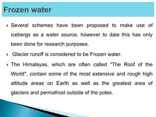  Several schemes have been proposed to make use of
icebergs as a water source, however to date this has only
been done for research purposes.
 Glacier runoff is considered to be Frozen water.
 The Himalayas, which are often called "The Roof of the
World", contain some of the most extensive and rough high
altitude areas on Earth as well as the greatest area of
glaciers and permafrost outside of the poles.
 