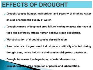  Drought causes hunger, malnutrition and scarcity of drinking water
an also changes the quality of water.
 Drought causes widespread crop failure leading to acute shortage of
food and adversely affects human and live stock population.
 Worst situation of drought causes desertification.
 Raw materials of agro based industries are critically affected during
drought time, hence industrial and commercial growth decreases.
 Drought increases the degradation of natural resources.
 Drought causes large migration of people and urbanization.
 
