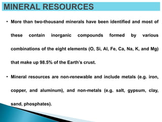 • More than two-thousand minerals have been identified and most of
these contain inorganic compounds formed by various
combinations of the eight elements (O, Si, Al, Fe, Ca, Na, K, and Mg)
that make up 98.5% of the Earth’s crust.
• Mineral resources are non-renewable and include metals (e.g. iron,
copper, and aluminum), and non-metals (e.g. salt, gypsum, clay,
sand, phosphates).
 