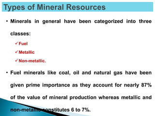 • Minerals in general have been categorized into three
classes:
Fuel
Metallic
Non-metallic.
• Fuel minerals like coal, oil and natural gas have been
given prime importance as they account for nearly 87%
of the value of mineral production whereas metallic and
non-metallic constitutes 6 to 7%.
 