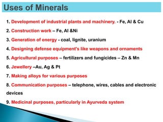 1. Development of industrial plants and machinery. - Fe, Al & Cu
2. Construction work – Fe, Al &Ni
3. Generation of energy - coal, lignite, uranium
4. Designing defense equipment's like weapons and ornaments
5. Agricultural purposes – fertilizers and fungicides – Zn & Mn
6. Jewellery –Au, Ag & Pt
7. Making alloys for various purposes
8. Communication purposes – telephone, wires, cables and electronic
devices
9. Medicinal purposes, particularly in Ayurveda system
 