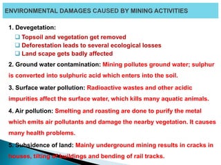 1. Devegetation:
 Topsoil and vegetation get removed
 Deforestation leads to several ecological losses
 Land scape gets badly affected
2. Ground water contamination: Mining pollutes ground water; sulphur
is converted into sulphuric acid which enters into the soil.
3. Surface water pollution: Radioactive wastes and other acidic
impurities affect the surface water, which kills many aquatic animals.
4. Air pollution: Smelting and roasting are done to purify the metal
which emits air pollutants and damage the nearby vegetation. It causes
many health problems.
5. Subsidence of land: Mainly underground mining results in cracks in
houses, tilting of buildings and bending of rail tracks.
 