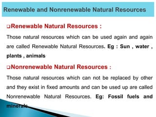 Renewable Natural Resources :
Those natural resources which can be used again and again
are called Renewable Natural Resources. Eg : Sun , water ,
plants , animals
Nonrenewable Natural Resources :
Those natural resources which can not be replaced by other
and they exist in fixed amounts and can be used up are called
Nonrenewable Natural Resources. Eg: Fossil fuels and
minerals.
 