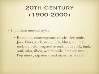 20th Century (1900-2000) Important musical styles:  Romantic, contemporary classic, electronic, Jazz, blues, rock, swing, folk, blues, country, rock and roll, progressive rock, punk rock, funk, soul, salsa, disco, world music, new age music, Pop music, rap music and many variations!  
