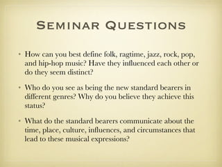 Seminar Questions How can you best define folk, ragtime, jazz, rock, pop, and hip-hop music? Have they influenced each other or do they seem distinct? Who do you see as being the new standard bearers in different genres? Why do you believe they achieve this status? What do the standard bearers communicate about the time, place, culture, influences, and circumstances that lead to these musical expressions? 