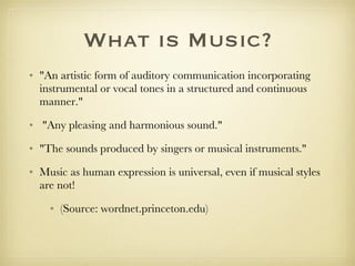 What is Music? "An artistic form of auditory communication incorporating instrumental or vocal tones in a structured and continuous manner." "Any pleasing and harmonious sound."  "The sounds produced by singers or musical instruments."  Music as human expression is universal, even if musical styles are not! (Source: wordnet.princeton.edu) 