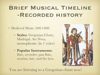 Brief Musical Timeline -Recorded history Medieval Music (500-1400) Styles : Gregorian Chant, Madrigal, Ars Nova,  monophonic (in 1 voice) Popular Instruments : flute, recorder, pan flute, ocarina, lute, and the lyra. You are listening to a Gregorian chant now! 