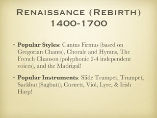 Renaissance (Rebirth) 1400-1700 Popular Styles : Cantus Firmus (based on Gregorian Chants), Chorale and Hymns, The French Chanson (polyphonic 2-4 independent voices), and the Madrigal! Popular Instruments : Slide Trumpet, Trumpet, Sackbut (Sagbutt), Cornett, Viol, Lyre, & Irish Harp! 