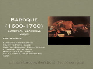 Baroque (1600-1760)  European Classical music Popular Styles :  Sarabande (spanish dance) Courante (French dance) Overture (Dramatic - French origins) Allemande (upbeat dance) Minuet (triple beat dance) Gigue (upbeat dance in “compound” meter) If it ain’t baroque, don’t fix it!  (I could not resist) 