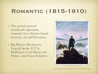 Romantic (1815-1910) The period stressed emotional expression, romantic love (themes found in music, art and literature). Big Players: Beethoven, Lugwig Spohr, E.T.A. Hoffmann, Carl Maria von Weber, and Franz Schubert.  The wanderer above the sea of fog, 1818, by Caspar David Friedrich 