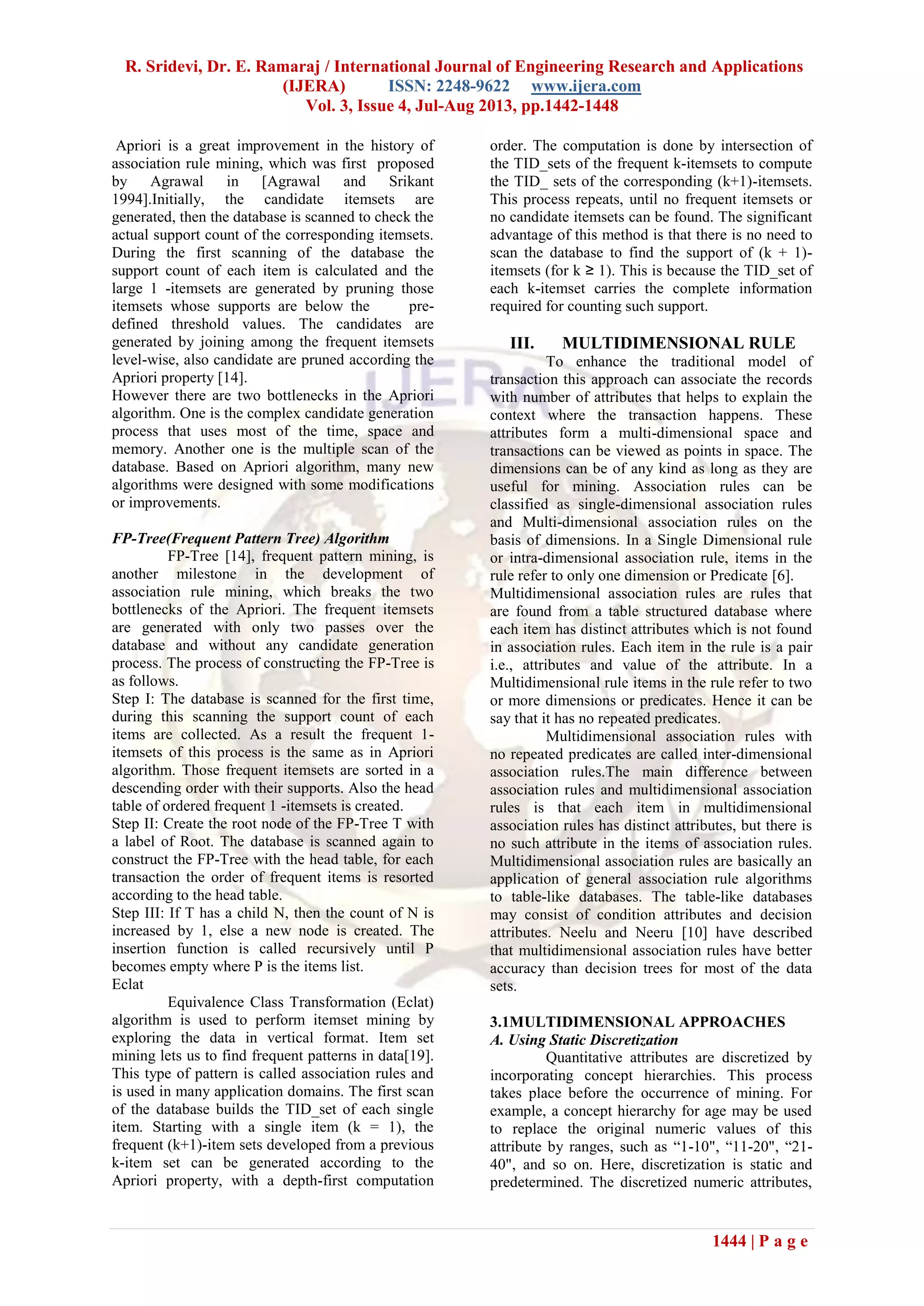 R. Sridevi, Dr. E. Ramaraj / International Journal of Engineering Research and Applications
(IJERA) ISSN: 2248-9622 www.ijera.com
Vol. 3, Issue 4, Jul-Aug 2013, pp.1442-1448
1444 | P a g e
Apriori is a great improvement in the history of
association rule mining, which was first proposed
by Agrawal in [Agrawal and Srikant
1994].Initially, the candidate itemsets are
generated, then the database is scanned to check the
actual support count of the corresponding itemsets.
During the first scanning of the database the
support count of each item is calculated and the
large 1 -itemsets are generated by pruning those
itemsets whose supports are below the pre-
defined threshold values. The candidates are
generated by joining among the frequent itemsets
level-wise, also candidate are pruned according the
Apriori property [14].
However there are two bottlenecks in the Apriori
algorithm. One is the complex candidate generation
process that uses most of the time, space and
memory. Another one is the multiple scan of the
database. Based on Apriori algorithm, many new
algorithms were designed with some modifications
or improvements.
FP-Tree(Frequent Pattern Tree) Algorithm
FP-Tree [14], frequent pattern mining, is
another milestone in the development of
association rule mining, which breaks the two
bottlenecks of the Apriori. The frequent itemsets
are generated with only two passes over the
database and without any candidate generation
process. The process of constructing the FP-Tree is
as follows.
Step I: The database is scanned for the first time,
during this scanning the support count of each
items are collected. As a result the frequent 1-
itemsets of this process is the same as in Apriori
algorithm. Those frequent itemsets are sorted in a
descending order with their supports. Also the head
table of ordered frequent 1 -itemsets is created.
Step II: Create the root node of the FP-Tree T with
a label of Root. The database is scanned again to
construct the FP-Tree with the head table, for each
transaction the order of frequent items is resorted
according to the head table.
Step III: If T has a child N, then the count of N is
increased by 1, else a new node is created. The
insertion function is called recursively until P
becomes empty where P is the items list.
Eclat
Equivalence Class Transformation (Eclat)
algorithm is used to perform itemset mining by
exploring the data in vertical format. Item set
mining lets us to find frequent patterns in data[19].
This type of pattern is called association rules and
is used in many application domains. The first scan
of the database builds the TID_set of each single
item. Starting with a single item (k = 1), the
frequent (k+1)-item sets developed from a previous
k-item set can be generated according to the
Apriori property, with a depth-first computation
order. The computation is done by intersection of
the TID_sets of the frequent k-itemsets to compute
the TID_ sets of the corresponding (k+1)-itemsets.
This process repeats, until no frequent itemsets or
no candidate itemsets can be found. The significant
advantage of this method is that there is no need to
scan the database to find the support of (k + 1)-
itemsets (for k ≥ 1). This is because the TID_set of
each k-itemset carries the complete information
required for counting such support.
III. MULTIDIMENSIONAL RULE
To enhance the traditional model of
transaction this approach can associate the records
with number of attributes that helps to explain the
context where the transaction happens. These
attributes form a multi-dimensional space and
transactions can be viewed as points in space. The
dimensions can be of any kind as long as they are
useful for mining. Association rules can be
classified as single-dimensional association rules
and Multi-dimensional association rules on the
basis of dimensions. In a Single Dimensional rule
or intra-dimensional association rule, items in the
rule refer to only one dimension or Predicate [6].
Multidimensional association rules are rules that
are found from a table structured database where
each item has distinct attributes which is not found
in association rules. Each item in the rule is a pair
i.e., attributes and value of the attribute. In a
Multidimensional rule items in the rule refer to two
or more dimensions or predicates. Hence it can be
say that it has no repeated predicates.
Multidimensional association rules with
no repeated predicates are called inter-dimensional
association rules.The main difference between
association rules and multidimensional association
rules is that each item in multidimensional
association rules has distinct attributes, but there is
no such attribute in the items of association rules.
Multidimensional association rules are basically an
application of general association rule algorithms
to table-like databases. The table-like databases
may consist of condition attributes and decision
attributes. Neelu and Neeru [10] have described
that multidimensional association rules have better
accuracy than decision trees for most of the data
sets.
3.1MULTIDIMENSIONAL APPROACHES
A. Using Static Discretization
Quantitative attributes are discretized by
incorporating concept hierarchies. This process
takes place before the occurrence of mining. For
example, a concept hierarchy for age may be used
to replace the original numeric values of this
attribute by ranges, such as “1-10", “11-20", “21-
40", and so on. Here, discretization is static and
predetermined. The discretized numeric attributes,
 