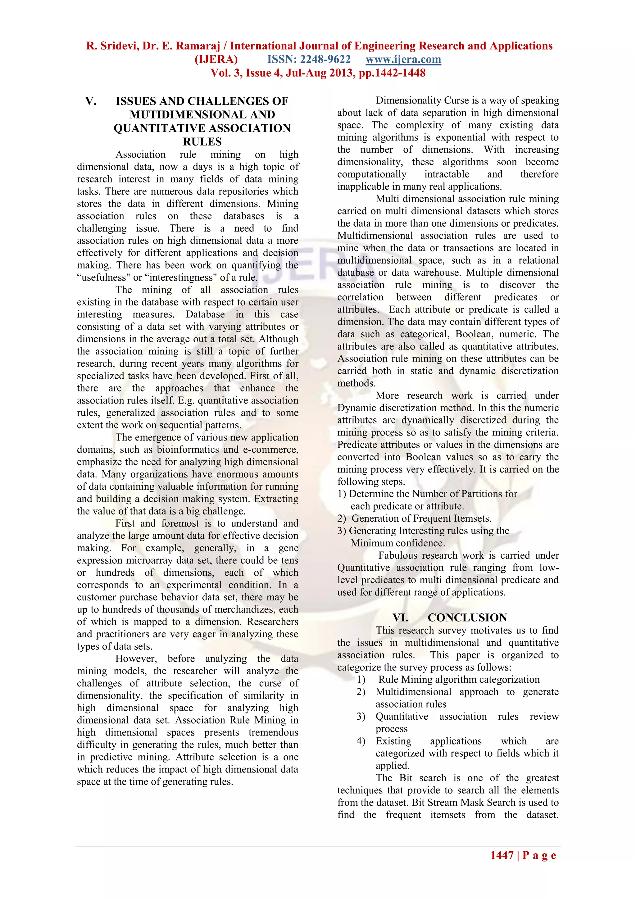 R. Sridevi, Dr. E. Ramaraj / International Journal of Engineering Research and Applications
(IJERA) ISSN: 2248-9622 www.ijera.com
Vol. 3, Issue 4, Jul-Aug 2013, pp.1442-1448
1447 | P a g e
V. ISSUES AND CHALLENGES OF
MUTIDIMENSIONAL AND
QUANTITATIVE ASSOCIATION
RULES
Association rule mining on high
dimensional data, now a days is a high topic of
research interest in many fields of data mining
tasks. There are numerous data repositories which
stores the data in different dimensions. Mining
association rules on these databases is a
challenging issue. There is a need to find
association rules on high dimensional data a more
effectively for different applications and decision
making. There has been work on quantifying the
“usefulness" or “interestingness" of a rule.
The mining of all association rules
existing in the database with respect to certain user
interesting measures. Database in this case
consisting of a data set with varying attributes or
dimensions in the average out a total set. Although
the association mining is still a topic of further
research, during recent years many algorithms for
specialized tasks have been developed. First of all,
there are the approaches that enhance the
association rules itself. E.g. quantitative association
rules, generalized association rules and to some
extent the work on sequential patterns.
The emergence of various new application
domains, such as bioinformatics and e-commerce,
emphasize the need for analyzing high dimensional
data. Many organizations have enormous amounts
of data containing valuable information for running
and building a decision making system. Extracting
the value of that data is a big challenge.
First and foremost is to understand and
analyze the large amount data for effective decision
making. For example, generally, in a gene
expression microarray data set, there could be tens
or hundreds of dimensions, each of which
corresponds to an experimental condition. In a
customer purchase behavior data set, there may be
up to hundreds of thousands of merchandizes, each
of which is mapped to a dimension. Researchers
and practitioners are very eager in analyzing these
types of data sets.
However, before analyzing the data
mining models, the researcher will analyze the
challenges of attribute selection, the curse of
dimensionality, the specification of similarity in
high dimensional space for analyzing high
dimensional data set. Association Rule Mining in
high dimensional spaces presents tremendous
difficulty in generating the rules, much better than
in predictive mining. Attribute selection is a one
which reduces the impact of high dimensional data
space at the time of generating rules.
Dimensionality Curse is a way of speaking
about lack of data separation in high dimensional
space. The complexity of many existing data
mining algorithms is exponential with respect to
the number of dimensions. With increasing
dimensionality, these algorithms soon become
computationally intractable and therefore
inapplicable in many real applications.
Multi dimensional association rule mining
carried on multi dimensional datasets which stores
the data in more than one dimensions or predicates.
Multidimensional association rules are used to
mine when the data or transactions are located in
multidimensional space, such as in a relational
database or data warehouse. Multiple dimensional
association rule mining is to discover the
correlation between different predicates or
attributes. Each attribute or predicate is called a
dimension. The data may contain different types of
data such as categorical, Boolean, numeric. The
attributes are also called as quantitative attributes.
Association rule mining on these attributes can be
carried both in static and dynamic discretization
methods.
More research work is carried under
Dynamic discretization method. In this the numeric
attributes are dynamically discretized during the
mining process so as to satisfy the mining criteria.
Predicate attributes or values in the dimensions are
converted into Boolean values so as to carry the
mining process very effectively. It is carried on the
following steps.
1) Determine the Number of Partitions for
each predicate or attribute.
2) Generation of Frequent Itemsets.
3) Generating Interesting rules using the
Minimum confidence.
Fabulous research work is carried under
Quantitative association rule ranging from low-
level predicates to multi dimensional predicate and
used for different range of applications.
VI. CONCLUSION
This research survey motivates us to find
the issues in multidimensional and quantitative
association rules. This paper is organized to
categorize the survey process as follows:
1) Rule Mining algorithm categorization
2) Multidimensional approach to generate
association rules
3) Quantitative association rules review
process
4) Existing applications which are
categorized with respect to fields which it
applied.
The Bit search is one of the greatest
techniques that provide to search all the elements
from the dataset. Bit Stream Mask Search is used to
find the frequent itemsets from the dataset.
 