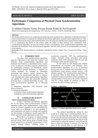 P K Reddy. M et al Int. Journal of Engineering Research and Application
ISSN : 2248-9622, Vol. 3, Issue 5, Sep-Oct 2013, pp.1355-1364

RESEARCH ARTICLE

www.ijera.com

OPEN ACCESS

Performance Comparison of Physical Clock Synchronization
Algorithms
D.Adithya Chandra Varma, Praveen Kumar Reddy.M, Prof.Gopinath.
School of Computing Science Engineering, VIT University, Vellore - 632014, TamilNadu, India.

Abstract
This project mainly focuses on comparing and analyzing clock synchronization algorithms in distributed system.
Clock synchronization is required for transaction processing applications, process control applications etc. This
generates transmission delays and synchronization errors for processes and the clock synchronization algorithms
try to synchronize the clocks in the system under the effect of these barriers. Two centralized clock
synchronization algorithms are used for testing Cristian’s and Berkeley clock synchronization algorithms, and
the third, the distributed clock synchronization algorithm, Network time protocol for synchronization of clocks
in the internet.
Keywords: Clock Synchronization, Coordinator, Distributed System, Global Time, Transmission Delay, Time
Server.

I.

INTRODUCTION

The three clock synchronization algorithms
used for experiment in this report are Cristian’s and
Berkeley clock synchronization algorithms and
Network Time Protocol. A distributed system consists
of set of processes and these processes communicate
by exchanging messages. In distributed system
synchronization between processes is required for
various purposes, for example in transaction
processing and process control operations. For
processes to be synchronized and have a common
view of global time, clock synchronization algorithms
are applied for ensuring that physically dispersed
processes have a common knowledge of time. The
clock synchronization algorithms are of following
types:
1) Distributed Algorithm: NTP (Network Time
Service Protocol)
2) Centralized Algorithm:
a) Cristian’s clock synchronization algorithm.
b) Berkeley clock synchronization algorithm.

II.

synchronize frequently. NTP has synchronization
models, multicast mode, procedure call mode,
symmetric mode. NTP calculates offset for each pair
of messages, delay and filter dispersion.
In this report we will analyze and compare
performances of Cristian’s and Berkeley clock
synchronization algorithms on a set of processes
having same set of variables and instructions and are
asynchronous (each process execute actions with
arbitrary speeds). The synchronization algorithms try
to minimize effect of these delays and errors. The
experiment is done on the basis of these parameters on
varying number of processes in the system. Algorithm
runs for a finite number of iterations in order to
minimize the effect of delays and errors.
Cristianʼs algorithm:

LITERATURE SURVEY

Clock Synchronization Problem:
Cristian’s algorithm and Berkeley algorithm
are for the relative clock synchronization. Cristian’s
algorithm suffers from implementations using single
server. In Cristian’s algorithm we use centralized time
server where as in Berkeley’s, we can’t establish it,
and synchronizes all clocks to average and machines
run time daemon. In Berkeley’s master send offset by
which each clock needs adjustment to each slave.
When skew is too great, we ignore readings
from those clocks. The third one to synchronize the
physical clocks, NTP, having goals of enable clients
across Internet to be accurately synchronized to UTC
despite message delays, enabling clients to
www.ijera.com

Figure 1: Cristian algorithm client-server model
The simplest algorithm for setting the time
would be to simply issue a remote procedure call to a
time server and obtain the time. That does not account
for the network and processing delay. We can attempt
to compensate for this by measuring the time (in local
system time) at which the request is sent (T0) and the
time at which the response is received (T1). Our best
guess at the network delay in each direction is to
1355 | P a g e

 