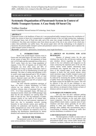 Vaibhav Gaurkar et al Int. Journal of Engineering Research and Applications
ISSN : 2248-9622, Vol. 3, Issue 6, Nov-Dec 2013, pp.1372-1373

RESEARCH ARTICLE

www.ijera.com

OPEN ACCESS

Systematic Organization of Paratransit System in Context of
Public Transport System: A Case Study Of Surat City
Vaibhav Gaurkar
Sardar Vallabhbhai National Institute Of Technology, Surat, Gujrat

ABSTRACT
Paratransit system is the backbone of Surat city’s non personalized public transport because the contribution of
public bus system in Surat city’s transportation is negligible because of the very high waiting time, inadequacy
of passenger buses, lack of fixed time table and at the same time enough availability of paratransits (auto
rickshaws). Also these auto rickshaws cater from almost any part of the city to any corner of city which also
makes them preferable over public buses. The present paper deals with the methodology to be adopted to
harmonize the present public transport system and paratransit system to avoid competition and to optimize the
urban transport system of Surat city.
Keywords - paratransits, optimization, formalization, route length distribution

I.

INTRODUCTION

Surat is the second largest city(area wise) in
Gujrat state and ninth largest city (area wise) in India.
As per census of India 2011, the population of Surat
city is 45.85 lakhs and the municipal area of the city is
326.51 sq.km. Surat city has a large population of
migrants. It has 56% of migrants out of which 50%
immigrants are from other states and 80% of
immigrants are living in squatter settlements. Surat is
a well known city for its manufacturing of textile and
diamonds. The share of cutting and polishing is 42%
in world’s total rough diamond and is 70% in India’s
total rough diamond. Surat city has 40% of total
nation’s diamond export and 40% of nation’s total
man made fabric production and 18% of nation’s total
manmade fibre export.
The total vehicular population spectrum of
Surat city shows a drastic distribution i.e.77.09%
vehicles are two wheelers while 4.3% are auto
rickshaws whereas share of passenger buses is only
0.5% . O of these passengers buses, 100 buses are
introduced recently which cater 45000 passenger trips
daily but the auto rickshaws are catering about 7-9
lakhs of trips per day. The big inadequacy of public
transport system in city needs to be looked after.
Despite of this big size and economic importance of
Surat city, due to incomplete network, missing
hierarchy in road network system, poor qualities of
facilities for pedestrians and bicyclists, inadequate
traffic management are some of the issues the city is
facing. The auto rickshaws are required to serve the
changing trip distributions characterized by shorter
distances and scattered trip origins and destinations.

II.

NEED OF THE WORK

The paratransit system of Surat city possesses
some serious problems. Some are discussed below:

www.ijera.com

2.1 ABSENCE OF PLANNING FOR AUTO
RICKSHAWS
Absence of planned routes for the auto
rickshaws has lead to the self decision making of the
auto rickshaw drivers regarding the routes. This
results in the over utilization and congestion on the
routes connecting the important parts of the city like
railway station, textile market, educational areas,
recreational area, regional bus stops etc. To main
focus of this research paper is to keep the urban
transport in hustle free and smooth manner which
needs maximum usage of public transport system and
minimum usage of private modes. This can partially
be achieved by increasing the number and frequency
of public buses and arranging the auto rickshaws as
the feeder system for the public bus system. This will
be effective if the role of auto rickshaws is very
reliable in case of i) door to bus stop and bus stop to
door delivery on demand ii) fares fixation on basis of
distances and not on special or shared trips.
2.2 INADEQUATE PARKING LOTS
The city does not have sufficient parking
space dedicated for auto rickshaws which leads to the
parking of auto rickshaws on the road sides which
causes congestion. Also the auto rickshaws parked
along different streets makes a separate union of auto
rickshaws and these unions generally do not allow
parking to other auto rickshaws. These informal
parkings when clubbed with encroachments lead to
overcrowding of stretches, hindrance in traffic flow
and also disturbance in aesthetics of road.
2.3HETEROGENEITY IN TRAFFIC
The heterogeneity of traffic on main roads of
city due to high growth rate of auto rickshaws and
personalized modes cause various traffic hazards like
confusion, accidents, collisions and slow travel speed.
1372 | P a g e

 
