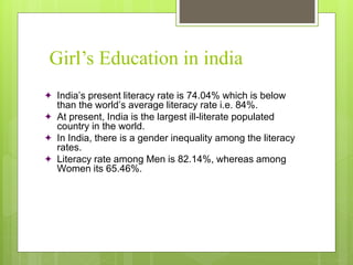 Girl’s Education in india
 India’s present literacy rate is 74.04% which is below
than the world’s average literacy rate i.e. 84%.
 At present, India is the largest ill-literate populated
country in the world.
 In India, there is a gender inequality among the literacy
rates.
 Literacy rate among Men is 82.14%, whereas among
Women its 65.46%.
 