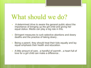 What should we do?
 A determined drive to aware the general public about the
importance of bringing up the girl child and giving her
equal status .Media can play a big role in this.
 Stringent measures to curb selective abortions and dowry
deaths and the practice of taking dowry .
 Being a parent, they should treat their kids equally and lay
equal emphasis their health and education.
 A little amount of care , a handful of warmth , a heart full of
love for a girl child can make a difference .
 
