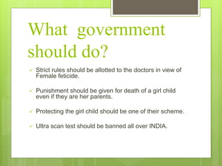 What government
should do?
 Strict rules should be allotted to the doctors in view of
Female feticide.
 Punishment should be given for death of a girl child
even if they are her parents.
 Protecting the girl child should be one of their scheme.
 Ultra scan test should be banned all over INDIA.
 