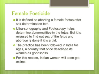 Female Foeticide
 It is defined as aborting a female foetus after
sex determination test.
 Ultra-sonography and Foetoscopy helps
determine abnormalities in the fetus. But it is
misused to find out sex of the fetus and
abortion is done if it is a girl.
 The practice has been followed in India for
ages, a country that once described its
women as godessess.
 For this reason, Indian women will soon get
extinct.
 