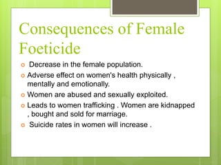 Consequences of Female
Foeticide
 Decrease in the female population.
 Adverse effect on women's health physically ,
mentally and emotionally.
 Women are abused and sexually exploited.
 Leads to women trafficking . Women are kidnapped
, bought and sold for marriage.
 Suicide rates in women will increase .
 
