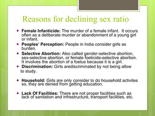 Reasons for declining sex ratio
 Female Infanticide: The murder of a female infant. It occurs
often as a deliberate murder or abandonment of a young girl
or infant.
 Peoples’ Perception: People in India consider girls as
burden.
 Selective Abortion: Also called gender-selective abortion,
sex-selective abortion, or female foeticide-selective abortion.
It involves the abortion of a foetus because it is a girl.
 Discrimination: Girls arediscriminated by not being allow
to study.
 Household: Girls are only consider to do household activites
so, they are denied from getting education.
 Lack Of Facilities: There are not proper facilities such as
lack of sanitation and infrastructure, transport facilities, etc.
 