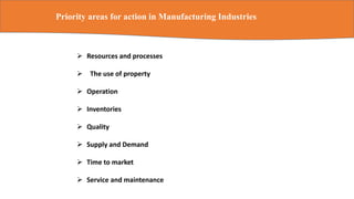 Priority areas for action in Manufacturing Industries
 Resources and processes
 The use of property
 Operation
 Inventories
 Quality
 Supply and Demand
 Time to market
 Service and maintenance
 