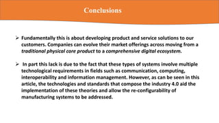Conclusions
 Fundamentally this is about developing product and service solutions to our
customers. Companies can evolve their market offerings across moving from a
traditional physical core product to a comprehensive digital ecosystem.
 In part this lack is due to the fact that these types of systems involve multiple
technological requirements in fields such as communication, computing,
interoperability and information management. However, as can be seen in this
article, the technologies and standards that compose the industry 4.0 aid the
implementation of these theories and allow the re-configurability of
manufacturing systems to be addressed.
 
