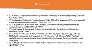 References
 [1] K. Linsu, “Stages of development of industrial technology in a developing country: A model,”
Res. Policy, 2002.
 [2] M. Blanchet, T. Rinn, G. Von tharden, and G. De Thieulloy, “Industry 4.0 The new industrial
revolution how europe will succeed,” Think Act, 2014.
 [3] H. Kagermann, W. Wahlster, and J. Helbig, “Recommendations for implementing the
strategic initiative INDUSTRIE 4.0,” 2013.
 [4] M. Hermann, T. Pentek, and B. Otto, “Design Principles for Industrie 4.0 Scenarios: A
Literature Review,” 2015.
 [5] H. Lasi, P. Fettke, and T. Feld, “Industry 4.0,” Bus. Inf. Syst. Eng., vol. 4, pp. 239–242,
2014.Plattform Industrie 4.0, “Industrie 4.0 - Whitepaper FuE Themen,” 2013. [Online].
Available: http://www.plattformi40.de/sites/default/files/Whitepaper_Forschung Stand 3. April
2014_0.pdf.
 [6] P. Adolphs, H. Bedenbender, and D. Dirzus, “Reference Architecture Model Industrie 4.0
(RAMI4.0),” 2015.
 