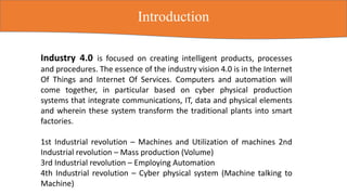 Industry 4.0 is focused on creating intelligent products, processes
and procedures. The essence of the industry vision 4.0 is in the Internet
Of Things and Internet Of Services. Computers and automation will
come together, in particular based on cyber physical production
systems that integrate communications, IT, data and physical elements
and wherein these system transform the traditional plants into smart
factories.
1st Industrial revolution – Machines and Utilization of machines 2nd
Industrial revolution – Mass production (Volume)
3rd Industrial revolution – Employing Automation
4th Industrial revolution – Cyber physical system (Machine talking to
Machine)
Introduction
 