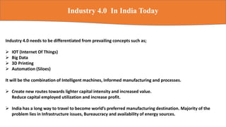 Industry 4.0 In India Today
Industry 4.0 needs to be differentiated from prevailing concepts such as;
 IOT (Internet Of Things)
 Big Data
 3D Printing
 Automation (Siloes)
It will be the combination of Intelligent machines, Informed manufacturing and processes.
 Create new routes towards lighter capital intensity and increased value.
Reduce capital employed utilization and increase profit.
 India has a long way to travel to become world’s preferred manufacturing destination. Majority of the
problem lies in Infrastructure issues, Bureaucracy and availability of energy sources.
 