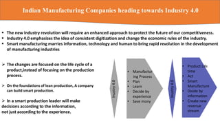 Indian Manufacturing Companies heading towards Industry 4.0
 The changes are focused on the life cycle of a
product,instead of focusing on the production
process.
 On the foundations of lean production, A company
can build smart production.
 In a smart production leader will make
decisions according to the information,
not just according to the experience.
 The new industry revolution will require an enhanced approach to protect the future of our competitiveness.
 Industry 4.0 emphasizes the idea of consistent digitization and change the economic rules of the industry.
 Smart manufacturing marries information, technology and human to bring rapid revolution in the development
of manufacturing industries
Inustry4.0
• Manufactur
ing Process
• Plan
• Learn
• Decide by
experience
• Save mony
• Product Life
time
• Act
• Smart
Manufacture
• Diside by
information
• Create new
revenue
stream
Inustry4.0
 