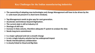 Key Challenges for the Indian manufacturing industries
 The ownership of adopting new technologies and change Management will have to be driven by the
C- suite team (at present it is short term mindset).
 Top Management needs to give way for next generation.
 Accelerate and Embrace beyond Digitization.
 The current state is still at Industry 2.0
 Shortage of skill sets
 Increase in Data volume, therefore adequate IT system to analyze the data
 Needs long term commitment
 Is a major upheaval and not a smooth change
 Is not a single industry solution but has widespread impact
 Needs interdisciplinary collaboration
 Is closely linked to Cloud and Big Data
 