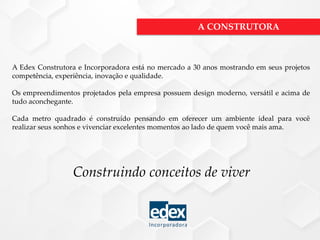 A Edex Construtora e Incorporadora está no mercado a 30 anos mostrando em seus projetos
competência, experiência, inovação e qualidade.
Os empreendimentos projetados pela empresa possuem design moderno, versátil e acima de
tudo aconchegante.
Cada metro quadrado é construído pensando em oferecer um ambiente ideal para você
realizar seus sonhos e vivenciar excelentes momentos ao lado de quem você mais ama.
Construindo conceitos de viver
A CONSTRUTORA
 