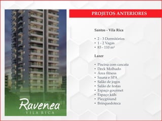 PROJETOS ANTERIORES
Santos - Vila Rica
• 2 - 3 Dormitórios
• 1 - 2 Vagas
• 83 - 110 m²
Lazer
• Piscina com cascata
• Deck Molhado
• Área fitness
• Sauna e SPA
• Salão de jogos
• Salão de festas
• Espaço gourmet
• Espaço kids
• Playground
• Brinquedoteca
 